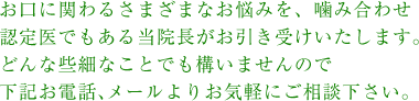 お口にかかわるさまざまなお悩みを、噛み合わせ認定医である当院長がお引き受けいたします。どんな些細なことでも構いませんので、下記お電話、メールよりお気軽にご相談下さい。